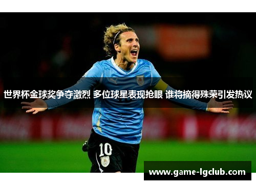世界杯金球奖争夺激烈 多位球星表现抢眼 谁将摘得殊荣引发热议