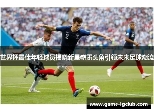 世界杯最佳年轻球员揭晓新星崭露头角引领未来足球潮流
