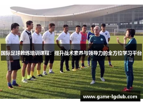 国际足球教练培训课程：提升战术素养与领导力的全方位学习平台
