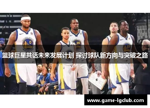篮球巨星共话未来发展计划 探讨球队新方向与突破之路