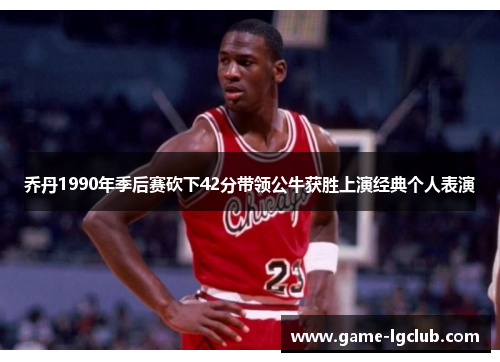 乔丹1990年季后赛砍下42分带领公牛获胜上演经典个人表演
