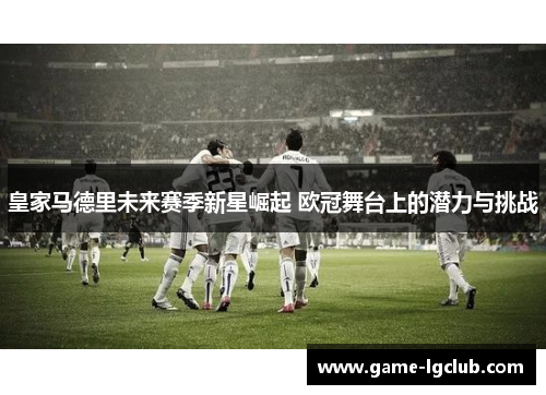 皇家马德里未来赛季新星崛起 欧冠舞台上的潜力与挑战