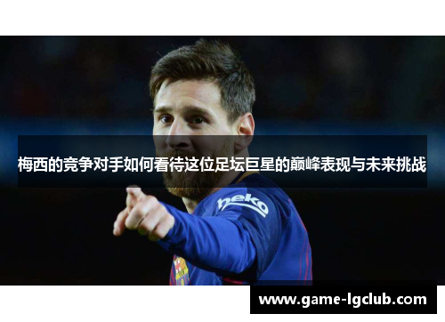 梅西的竞争对手如何看待这位足坛巨星的巅峰表现与未来挑战
