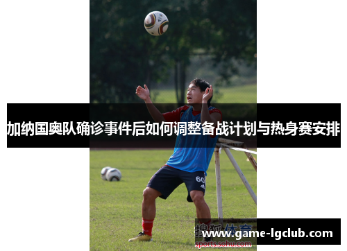 加纳国奥队确诊事件后如何调整备战计划与热身赛安排