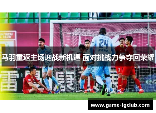 马羽重返主场迎战新机遇 面对挑战力争夺回荣耀