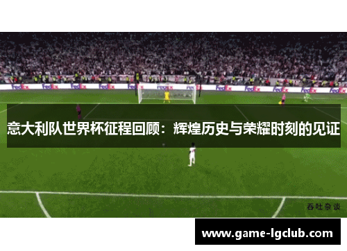 意大利队世界杯征程回顾：辉煌历史与荣耀时刻的见证