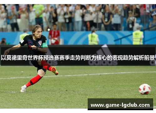 以莫德里奇世界杯预选赛赛季走势判断为核心的表现趋势解析前景