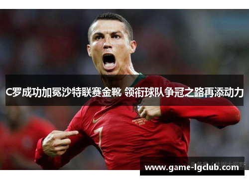 C罗成功加冕沙特联赛金靴 领衔球队争冠之路再添动力