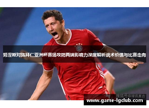 努涅斯对阵拜仁亚洲杯赛场攻防两端影响力深度解析战术价值与比赛走向