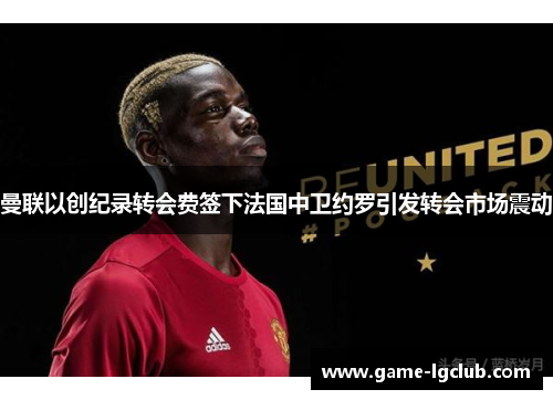 曼联以创纪录转会费签下法国中卫约罗引发转会市场震动