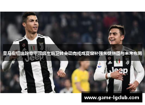 皇马密切追踪意甲顶级左后卫转会动向或成夏窗补强关键拼图与未来布局