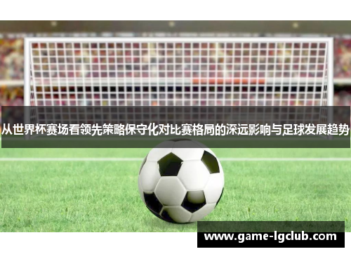 从世界杯赛场看领先策略保守化对比赛格局的深远影响与足球发展趋势